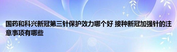 國(guó)藥和科興新冠第三針保護(hù)效力哪個(gè)好 接種新冠加強(qiáng)針的注意事項(xiàng)有哪些