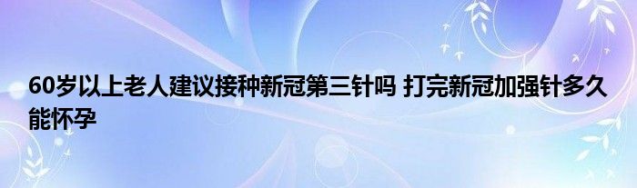 60歲以上老人建議接種新冠第三針嗎 打完新冠加強針多久能懷孕