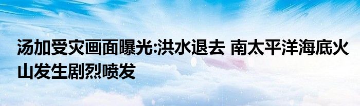 湯加受災(zāi)畫面曝光:洪水退去 南太平洋海底火山發(fā)生劇烈噴發(fā)