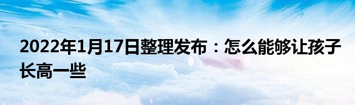 2022年1月17日整理發(fā)布：怎么能夠讓孩子長(zhǎng)高一些