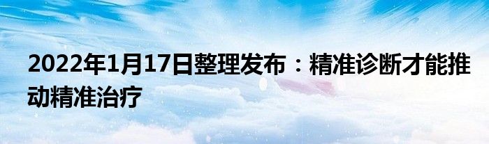 2022年1月17日整理發(fā)布：精準(zhǔn)診斷才能推動(dòng)精準(zhǔn)治療