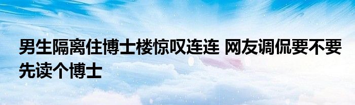 男生隔離住博士樓驚嘆連連 網友調侃要不要先讀個博士