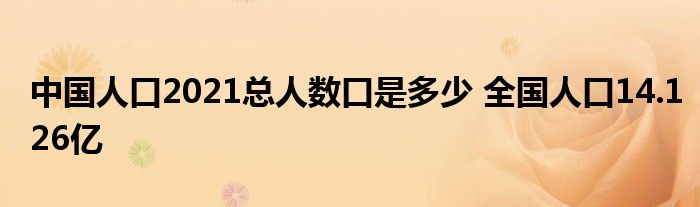 中國(guó)人口2021總?cè)藬?shù)口是多少 全國(guó)人口14.126億