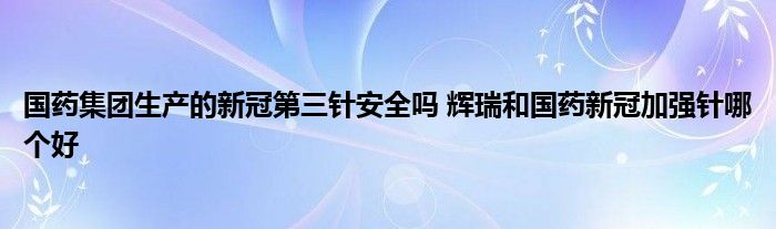 國藥集團生產(chǎn)的新冠第三針安全嗎 輝瑞和國藥新冠加強針哪個好