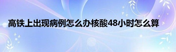 高鐵上出現(xiàn)病例怎么辦核酸48小時(shí)怎么算