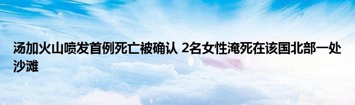 湯加火山噴發(fā)首例死亡被確認(rèn) 2名女性淹死在該國北部一處沙灘