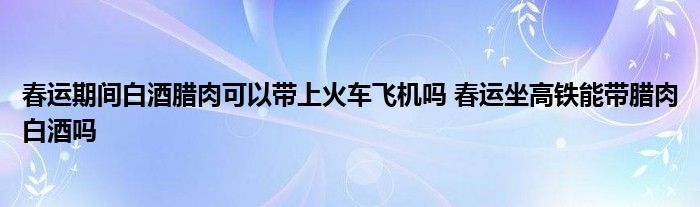 春運(yùn)期間白酒臘肉可以帶上火車飛機(jī)嗎 春運(yùn)坐高鐵能帶臘肉白酒嗎