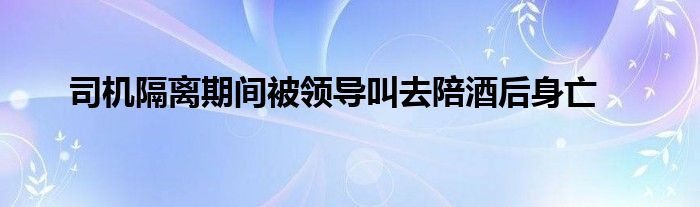 司機(jī)隔離期間被領(lǐng)導(dǎo)叫去陪酒后身亡