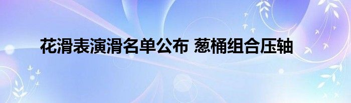 花滑表演滑名單公布 蔥桶組合壓軸