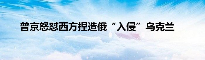 普京怒懟西方捏造俄“入侵”烏克蘭