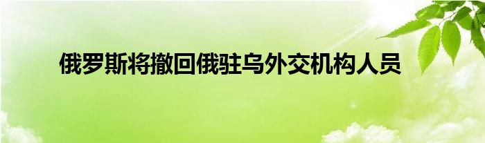 俄羅斯將撤回俄駐烏外交機(jī)構(gòu)人員