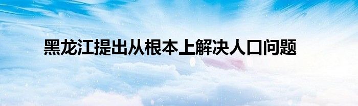 黑龍江提出從根本上解決人口問題