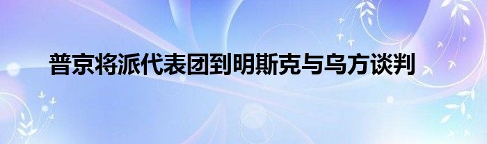 普京將派代表團到明斯克與烏方談判