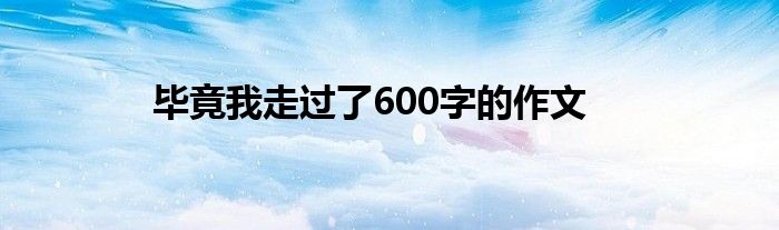 畢竟我走過了600字的作文