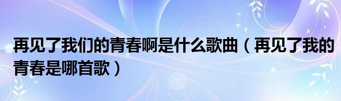 再見(jiàn)了我們的青春啊是什么歌曲（再見(jiàn)了我的青春是哪首歌）