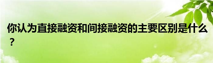 你認(rèn)為直接融資和間接融資的主要區(qū)別是什么？