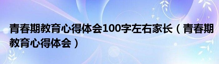 青春期教育心得體會(huì)100字左右家長(zhǎng)（青春期教育心得體會(huì)）