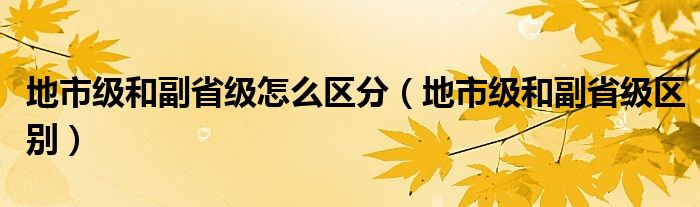 地市級(jí)和副省級(jí)怎么區(qū)分（地市級(jí)和副省級(jí)區(qū)別）