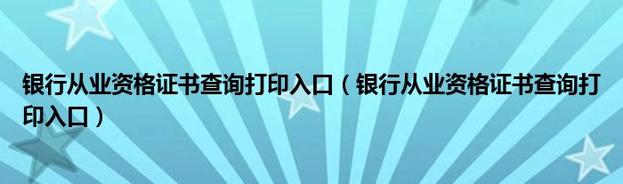 銀行從業(yè)資格證書查詢打印入口（銀行從業(yè)資格證書查詢打印入口）