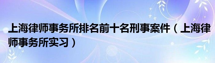 上海律師事務(wù)所排名前十名刑事案件（上海律師事務(wù)所實(shí)習(xí)）