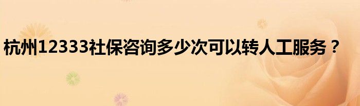 杭州12333社保咨詢多少次可以轉(zhuǎn)人工服務(wù)？