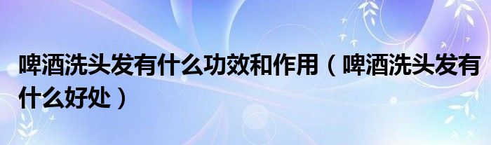 啤酒洗頭發(fā)有什么功效和作用（啤酒洗頭發(fā)有什么好處）