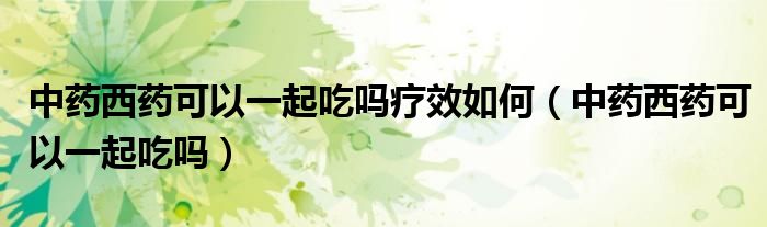 中藥西藥可以一起吃嗎療效如何（中藥西藥可以一起吃嗎）