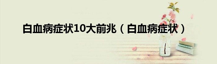 白血病癥狀10大前兆（白血病癥狀）