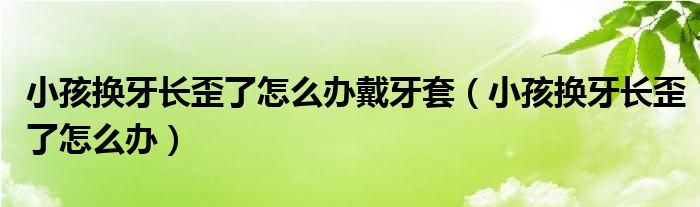 小孩換牙長(zhǎng)歪了怎么辦戴牙套（小孩換牙長(zhǎng)歪了怎么辦）