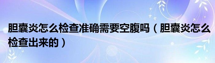 膽囊炎怎么檢查準(zhǔn)確需要空腹嗎（膽囊炎怎么檢查出來的）