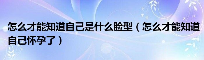 怎么才能知道自己是什么臉型（怎么才能知道自己懷孕了）