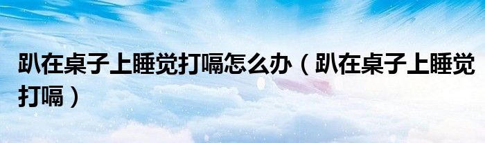 趴在桌子上睡覺(jué)打嗝怎么辦（趴在桌子上睡覺(jué)打嗝）