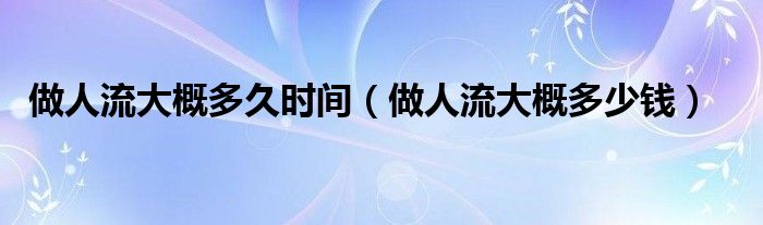 做人流大概多久時(shí)間（做人流大概多少錢）