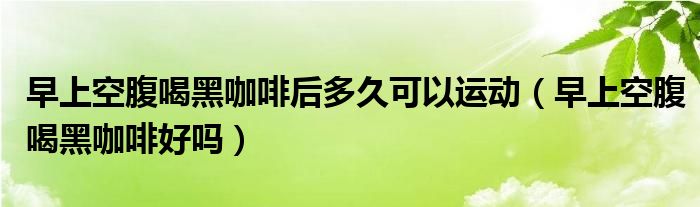 早上空腹喝黑咖啡后多久可以運(yùn)動(dòng)（早上空腹喝黑咖啡好嗎）