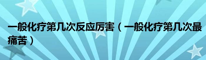 一般化療第幾次反應(yīng)厲害（一般化療第幾次最痛苦）