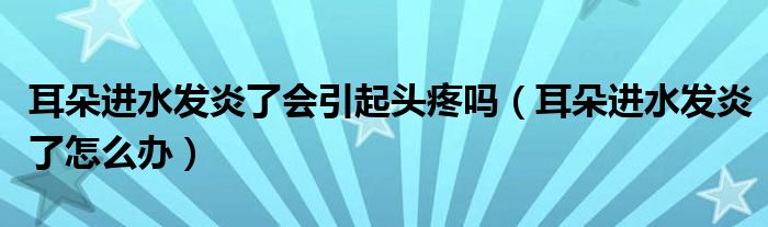 耳朵進(jìn)水發(fā)炎了會引起頭疼嗎（耳朵進(jìn)水發(fā)炎了怎么辦）