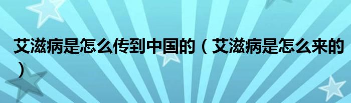 艾滋病是怎么傳到中國(guó)的（艾滋病是怎么來的）