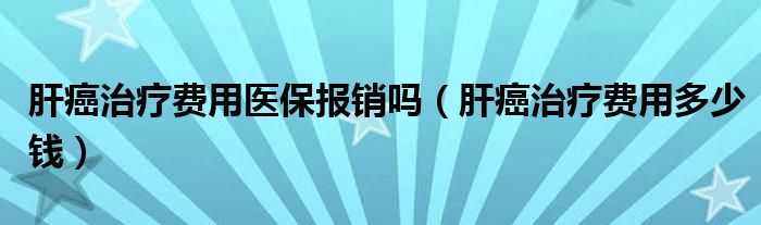 肝癌治療費用醫(yī)保報銷嗎（肝癌治療費用多少錢）