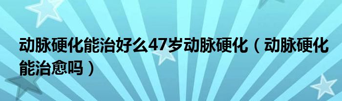 動(dòng)脈硬化能治好么47歲動(dòng)脈硬化（動(dòng)脈硬化能治愈嗎）