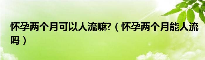 懷孕兩個月可以人流嘛?（懷孕兩個月能人流嗎）