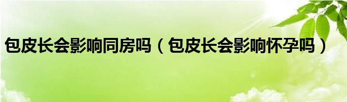 包皮長會(huì)影響同房嗎（包皮長會(huì)影響懷孕嗎）