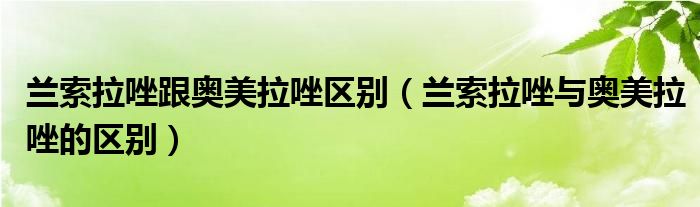 蘭索拉唑跟奧美拉唑區(qū)別（蘭索拉唑與奧美拉唑的區(qū)別）