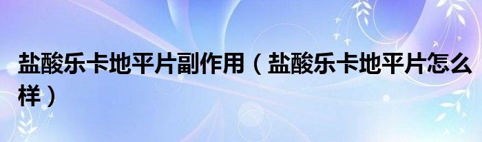 鹽酸樂卡地平片副作用（鹽酸樂卡地平片怎么樣）