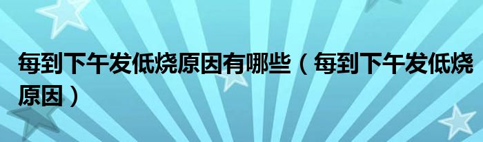 每到下午發(fā)低燒原因有哪些（每到下午發(fā)低燒原因）