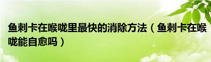 魚刺卡在喉嚨里最快的消除方法（魚刺卡在喉嚨能自愈嗎）