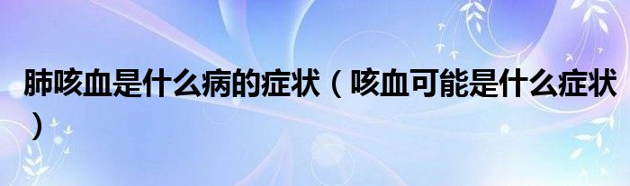 肺咳血是什么病的癥狀（咳血可能是什么癥狀）