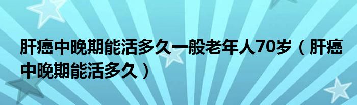 肝癌中晚期能活多久一般老年人70歲（肝癌中晚期能活多久）
