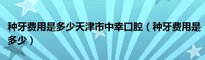 種牙費(fèi)用是多少天津市中幸口腔（種牙費(fèi)用是多少）