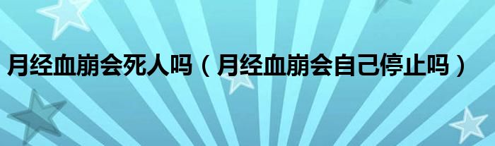 月經(jīng)血崩會(huì)死人嗎（月經(jīng)血崩會(huì)自己停止嗎）