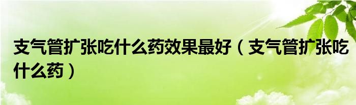 支氣管擴張吃什么藥效果最好（支氣管擴張吃什么藥）